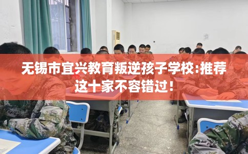 无锡市宜兴教育叛逆孩子学校:推荐这十家不容错过！