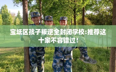 宝坻区孩子叛逆全封闭学校:推荐这十家不容错过! 宝坻区孩子叛逆全封闭学校:推荐这十家不容错过!