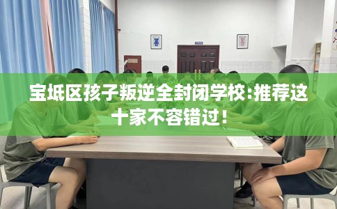 宝坻区孩子叛逆全封闭学校:推荐这十家不容错过! 宝坻区孩子叛逆全封闭学校:推荐这十家不容错过!