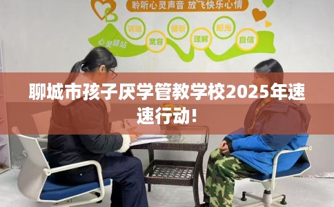 聊城市孩子厌学管教学校2025年速速行动!