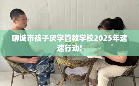 聊城市孩子厌学管教学校2025年速速行动!