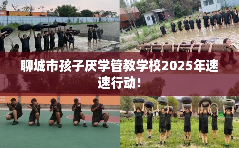 聊城市孩子厌学管教学校2025年速速行动!