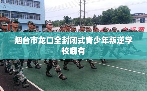 烟台市龙口全封闭式青少年叛逆学校哪有