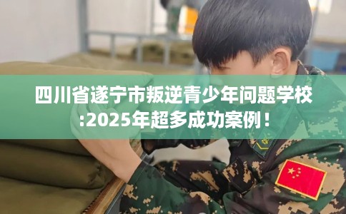 四川省遂宁市叛逆青少年问题学校:2025年超多成功案例！