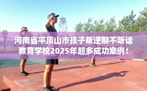 河南省平顶山市孩子叛逆期不听话教育学校2025年超多成功案例！