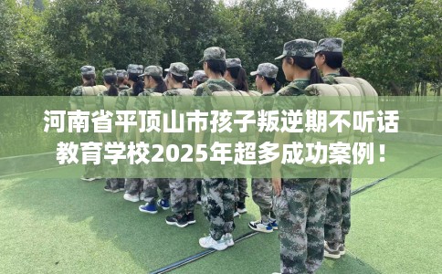 河南省平顶山市孩子叛逆期不听话教育学校2025年超多成功案例！