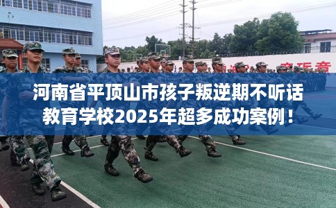 河南省平顶山市孩子叛逆期不听话教育学校2025年超多成功案例！