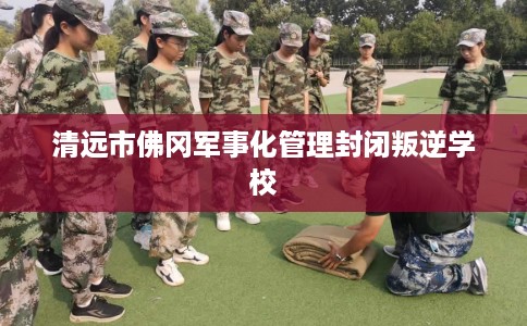 清远市佛冈军事化管理封闭叛逆学校