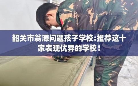 韶关市翁源问题孩子学校:推荐这十家表现优异的学校！
