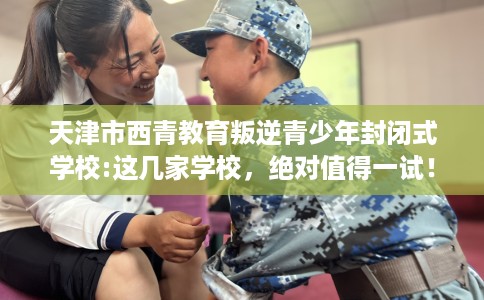天津市西青教育叛逆青少年封闭式学校:这几家学校，绝对值得一试！