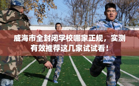 威海市全封闭学校哪家正规，实测有效推荐这几家试试看！