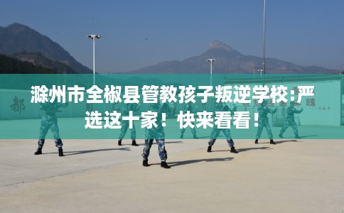 滁州市全椒县管教孩子叛逆学校:严选这十家!快来看看! 滁州市全椒县管教孩子叛逆学校:严选这十家!快来看看!