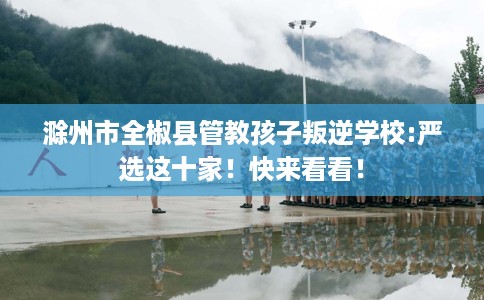 滁州市全椒县管教孩子叛逆学校:严选这十家!快来看看! 滁州市全椒县管教孩子叛逆学校:严选这十家!快来看看!