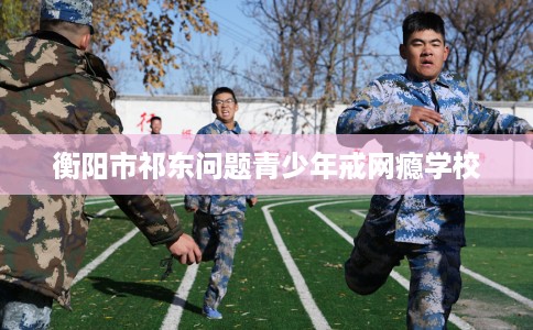 衡阳市祁东问题青少年戒网瘾学校