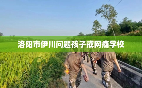 洛阳市伊川问题孩子戒网瘾学校