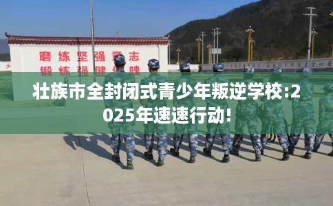 壮族市全封闭式青少年叛逆学校:2025年速速行动!