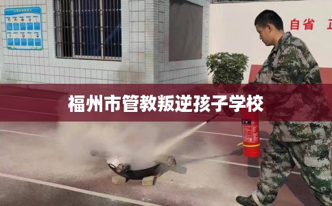 福州市管教叛逆孩子学校 福州市管教叛逆孩子学校