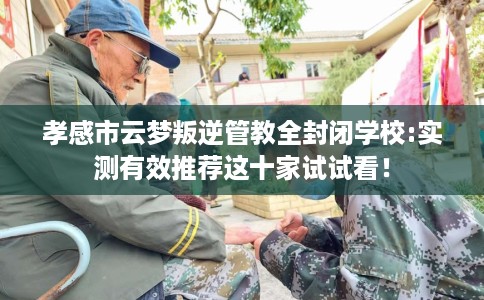 孝感市云梦叛逆管教全封闭学校:实测有效推荐这十家试试看! 孝感市云梦叛逆管教全封闭学校:实测有效推荐这十家试试看!