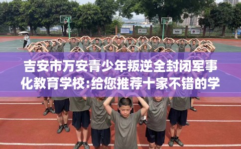 吉安市万安青少年叛逆全封闭军事化教育学校:给您推荐十家不错的学校！