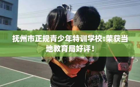 抚州市正规青少年特训学校:荣获当地教育局好评！
