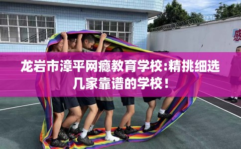 龙岩市漳平网瘾教育学校:精挑细选几家靠谱的学校！