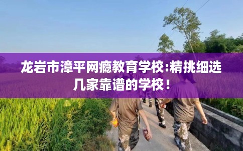 龙岩市漳平网瘾教育学校:精挑细选几家靠谱的学校！