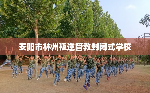 安阳市林州叛逆管教封闭式学校 安阳市林州叛逆管教封闭式学校