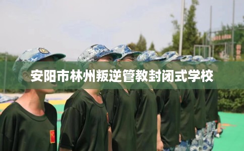 安阳市林州叛逆管教封闭式学校 安阳市林州叛逆管教封闭式学校
