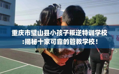 重庆市璧山县小孩子叛逆特训学校:揭秘十家可靠的管教学校！