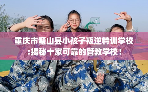 重庆市璧山县小孩子叛逆特训学校:揭秘十家可靠的管教学校！