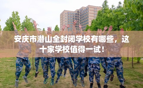 安庆市潜山全封闭学校有哪些，这十家学校值得一试！