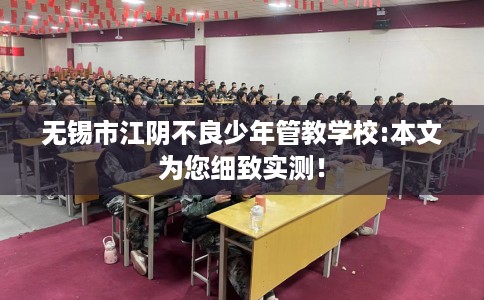 无锡市江阴不良少年管教学校:本文为您细致实测! 无锡市江阴不良少年管教学校:本文为您细致实测!