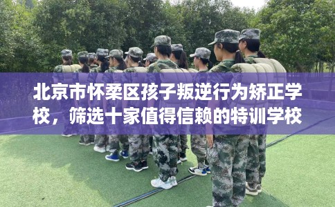 北京市怀柔区孩子叛逆行为矫正学校,筛选十家值得信赖的特训学校! 北京市怀柔区孩子叛逆行为矫正学校,筛选十家值得信赖的特训学校!