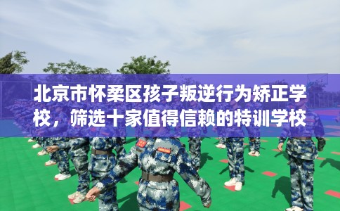 北京市怀柔区孩子叛逆行为矫正学校，筛选十家值得信赖的特训学校！