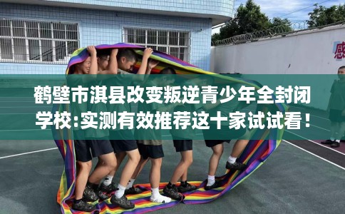 鹤壁市淇县改变叛逆青少年全封闭学校:实测有效推荐这十家试试看！