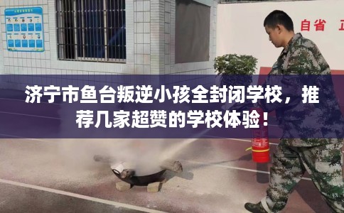 济宁市鱼台叛逆小孩全封闭学校,推荐几家超赞的学校体验! 济宁市鱼台叛逆小孩全封闭学校,推荐几家超赞的学校体验!