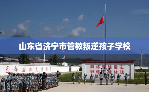 山东省济宁市管教叛逆孩子学校 山东省济宁市管教叛逆孩子学校