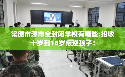 常德市津市全封闭学校有哪些:招收十岁到18岁叛逆孩子! 常德市津市全封闭学校有哪些:招收十岁到18岁叛逆孩子!
