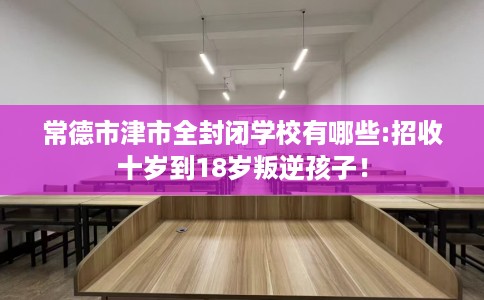 常德市津市全封闭学校有哪些:招收十岁到18岁叛逆孩子! 常德市津市全封闭学校有哪些:招收十岁到18岁叛逆孩子!