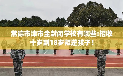 常德市津市全封闭学校有哪些:招收十岁到18岁叛逆孩子! 常德市津市全封闭学校有哪些:招收十岁到18岁叛逆孩子!