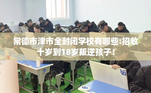 常德市津市全封闭学校有哪些:招收十岁到18岁叛逆孩子！