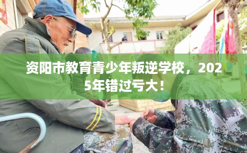 资阳市教育青少年叛逆学校,2025年错过亏大! 资阳市教育青少年叛逆学校,2025年错过亏大!