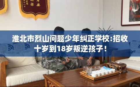 淮北市烈山问题少年纠正学校:招收十岁到18岁叛逆孩子！