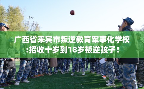 广西省来宾市叛逆教育军事化学校:招收十岁到18岁叛逆孩子! 广西省来宾市叛逆教育军事化学校:招收十岁到18岁叛逆孩子!