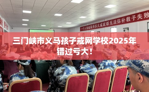 三门峡市义马孩子戒网学校2025年错过亏大！