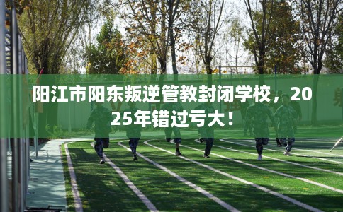 阳江市阳东叛逆管教封闭学校，2025年错过亏大！