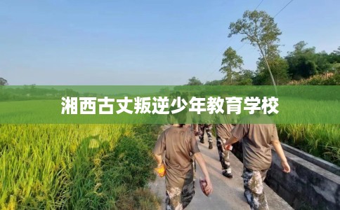 湘西古丈叛逆少年教育学校