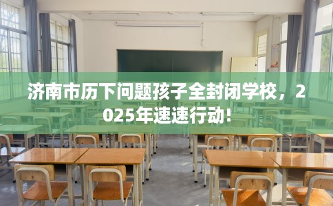 济南市历下问题孩子全封闭学校，2025年速速行动!