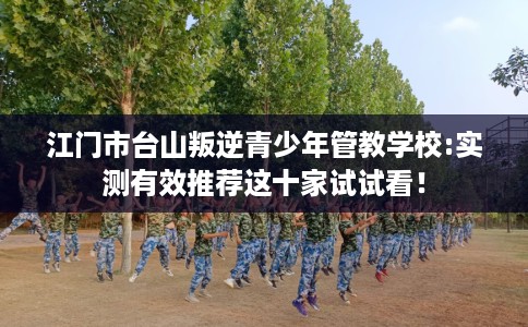 江门市台山叛逆青少年管教学校:实测有效推荐这十家试试看! 江门市台山叛逆青少年管教学校:实测有效推荐这十家试试看!