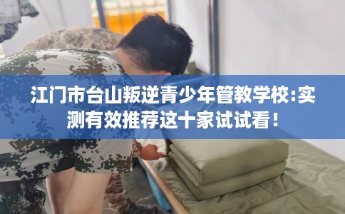江门市台山叛逆青少年管教学校:实测有效推荐这十家试试看! 江门市台山叛逆青少年管教学校:实测有效推荐这十家试试看!